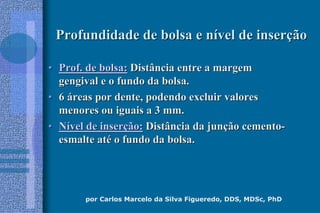 por Carlos Marcelo da Silva Figueredo, DDS, MDSc, PhD
Profundidade de bolsa e nProfundidade de bolsa e níível de inservel de inserççãoão
•• Prof. de bolsa:Prof. de bolsa: Distância entre a margemDistância entre a margem
gengival e o fundo da bolsa.gengival e o fundo da bolsa.
•• 66 ááreas por dente, podendo excluir valoresreas por dente, podendo excluir valores
menores ou iguais a 3 mm.menores ou iguais a 3 mm.
•• NNíível de inservel de inserçção:ão: Distância da junDistância da junçção cementoão cemento--
esmalte atesmalte atéé o fundo da bolsa.o fundo da bolsa.
 