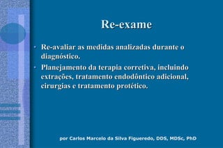 por Carlos Marcelo da Silva Figueredo, DDS, MDSc, PhD
ReRe--exameexame
•• ReRe--avaliar as medidas analizadas durante oavaliar as medidas analizadas durante o
diagndiagnóóstico.stico.
•• Planejamento da terapia corretiva, incluindoPlanejamento da terapia corretiva, incluindo
extraextraçções, tratamento endodôntico adicional,ões, tratamento endodôntico adicional,
cirurgias e tratamento protcirurgias e tratamento protéético.tico.
 