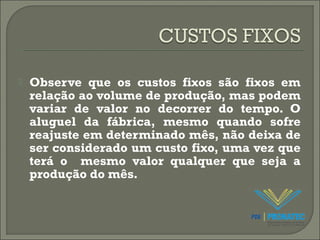  Observe que os custos fixos são fixos em 
relação ao volume de produção, mas podem 
variar de valor no decorrer do tempo. O 
aluguel da fábrica, mesmo quando sofre 
reajuste em determinado mês, não deixa de 
ser considerado um custo fixo, uma vez que 
terá o mesmo valor qualquer que seja a 
produção do mês. 
 