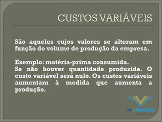 São aqueles cujos valores se alteram em 
função do volume de produção da empresa. 
Exemplo: matéria-prima consumida. 
Se não houver quantidade produzida. O 
custo variável será nulo. Os custos variáveis 
aumentam à medida que aumenta a 
produção. 
 