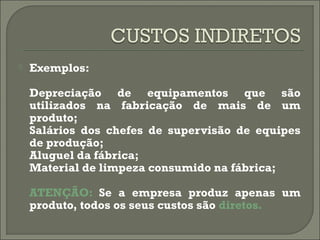  Exemplos: 
Depreciação de equipamentos que são 
utilizados na fabricação de mais de um 
produto; 
Salários dos chefes de supervisão de equipes 
de produção; 
Aluguel da fábrica; 
Material de limpeza consumido na fábrica; 
ATENÇÃO: Se a empresa produz apenas um 
produto, todos os seus custos são diretos. 
 