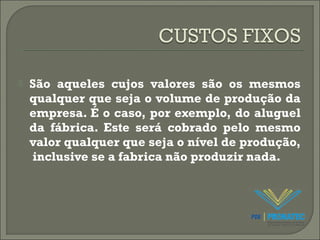  São aqueles cujos valores são os mesmos 
qualquer que seja o volume de produção da 
empresa. É o caso, por exemplo, do aluguel 
da fábrica. Este será cobrado pelo mesmo 
valor qualquer que seja o nível de produção, 
inclusive se a fabrica não produzir nada. 
 