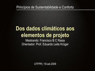 Princípios de Sustentabilidade e Conforto




Dos dados climáticos aos
  elementos de projeto
      Mestrando: Francisco B C Rasia
   Orientador: Prof. Eduardo Leite Krüger




             UTFPR | 18.set.2009
 