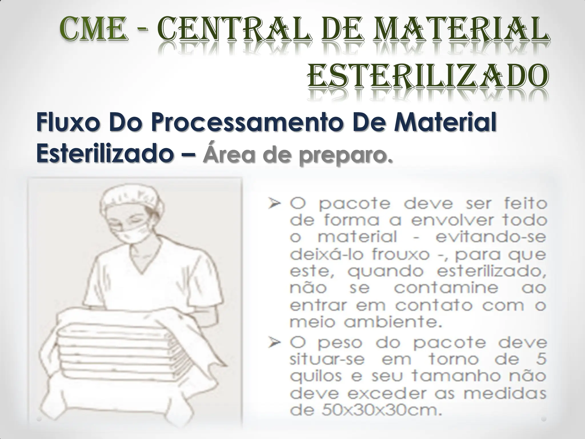 Fluxo Do Processamento De Material
Esterilizado – Área de preparo.
 O pacote deve ser feito de forma a envolver todo
o material - evitando-se deixá-lo frouxo -, para que
este, quando esterilizado, não se contamine ao
entrar em contato com o meio ambiente.
 O peso do pacote deve situar-se em torno de 5
quilos e seu tamanho não deve exceder as
medidas de 50x30x30cm.
 