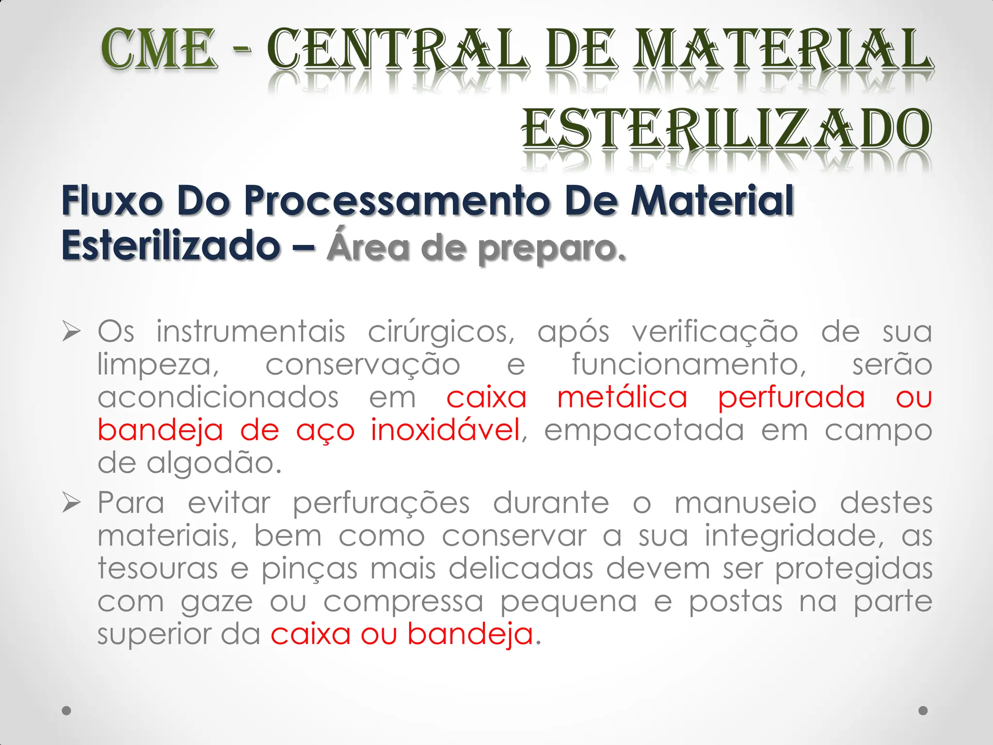 Fluxo Do Processamento De Material
Esterilizado – Área de preparo.
 Os instrumentais cirúrgicos, após verificação de sua
limpeza, conservação e funcionamento, serão
acondicionados em caixa metálica perfurada ou
bandeja de aço inoxidável, empacotada em campo
de algodão.
 Para evitar perfurações durante o manuseio destes
materiais, bem como conservar a sua integridade, as
tesouras e pinças mais delicadas devem ser protegidas
com gaze ou compressa pequena e postas na parte
superior da caixa ou bandeja.
 