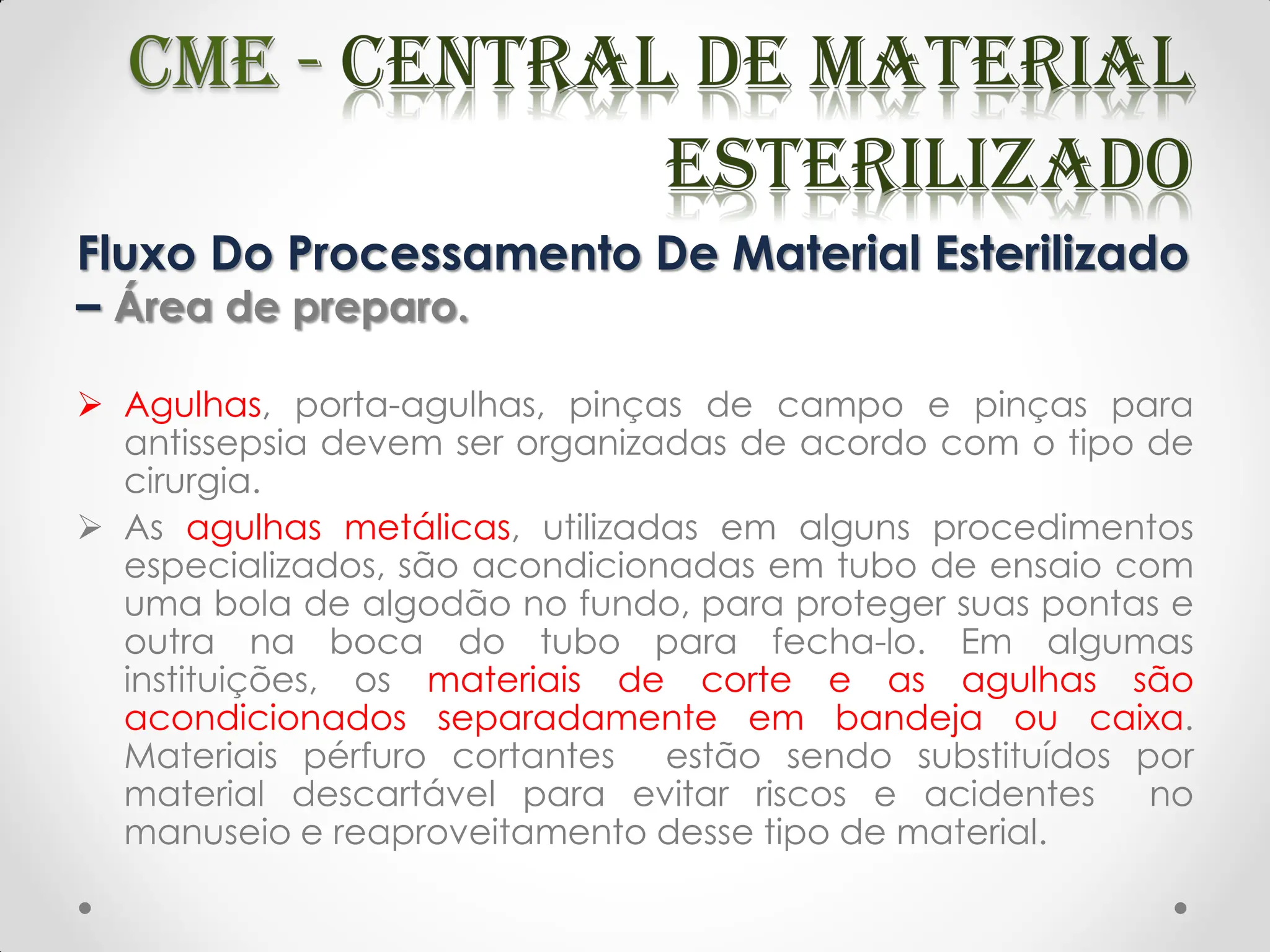 Fluxo Do Processamento De Material Esterilizado
– Área de preparo.
 Agulhas, porta-agulhas, pinças de campo e pinças para
antissepsia devem ser organizadas de acordo com o tipo de
cirurgia.
 As agulhas metálicas, utilizadas em alguns procedimentos
especializados, são acondicionadas em tubo de ensaio com
uma bola de algodão no fundo, para proteger suas pontas e
outra na boca do tubo para fecha-lo. Em algumas
instituições, os materiais de corte e as agulhas são
acondicionados separadamente em bandeja ou caixa.
Materiais pérfuro cortantes estão sendo substituídos por
material descartável para evitar riscos e acidentes no
manuseio e reaproveitamento desse tipo de material.
 