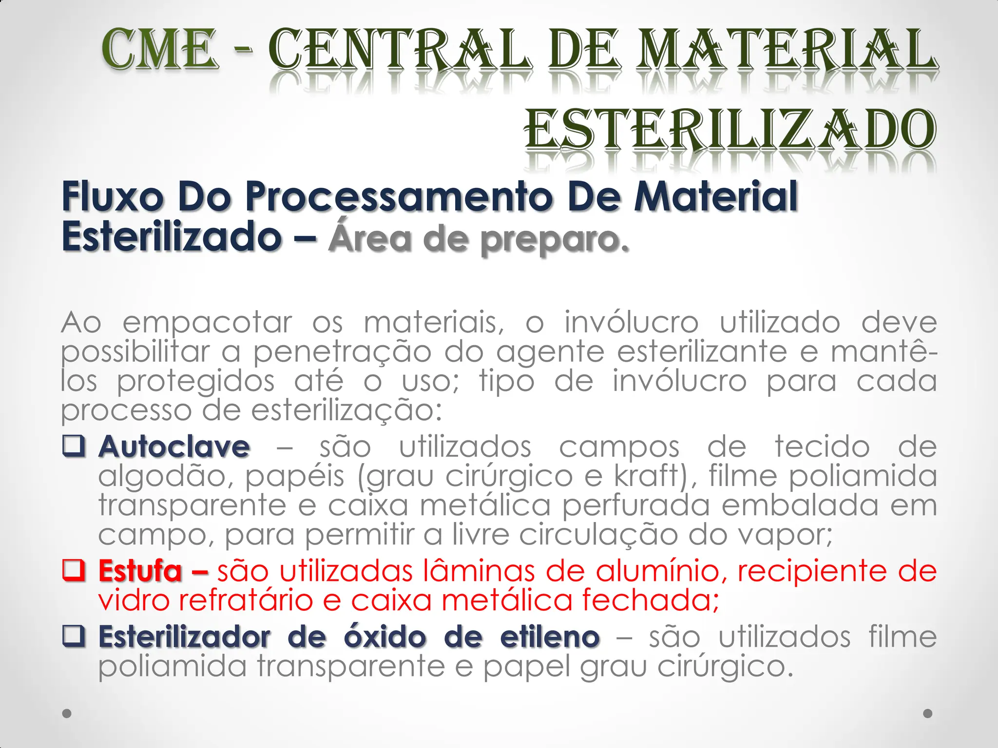 Fluxo Do Processamento De Material
Esterilizado – Área de preparo.
Ao empacotar os materiais, o invólucro utilizado deve
possibilitar a penetração do agente esterilizante e mantê-
los protegidos até o uso; tipo de invólucro para cada
processo de esterilização:
 Autoclave – são utilizados campos de tecido de
algodão, papéis (grau cirúrgico e kraft), filme poliamida
transparente e caixa metálica perfurada embalada em
campo, para permitir a livre circulação do vapor;
 Estufa – são utilizadas lâminas de alumínio, recipiente de
vidro refratário e caixa metálica fechada;
 Esterilizador de óxido de etileno – são utilizados filme
poliamida transparente e papel grau cirúrgico.
 
