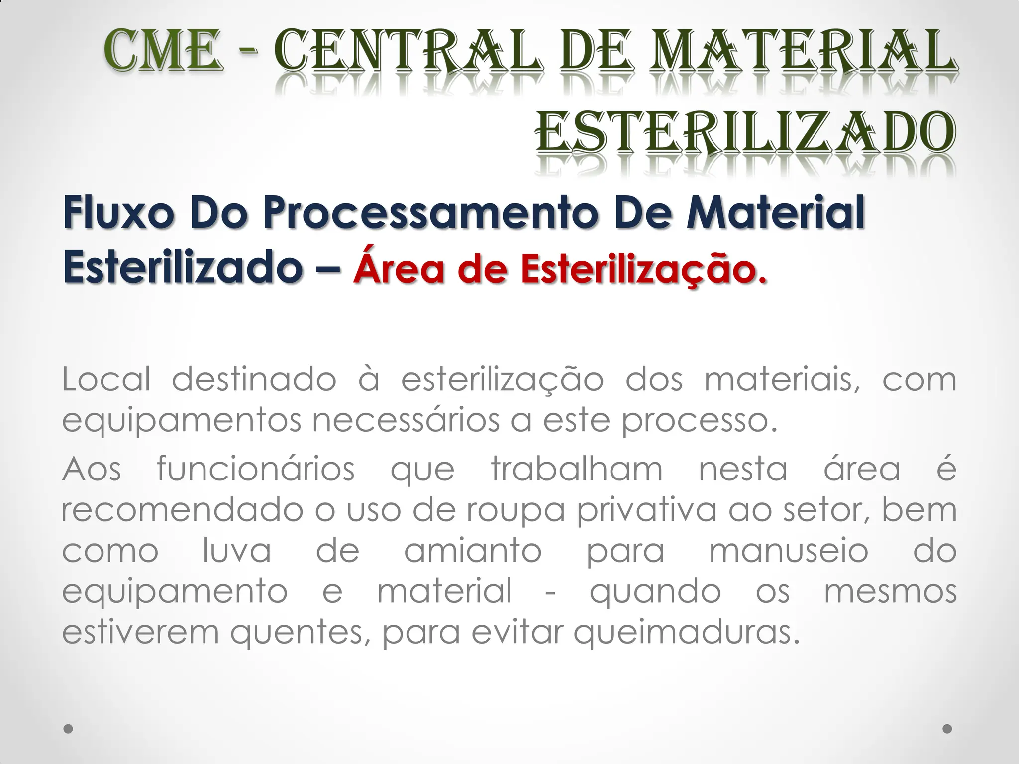 Fluxo Do Processamento De Material
Esterilizado – Área de Esterilização.
Local destinado à esterilização dos materiais, com
equipamentos necessários a este processo.
Aos funcionários que trabalham nesta área é
recomendado o uso de roupa privativa ao setor, bem
como luva de amianto para manuseio do
equipamento e material - quando os mesmos
estiverem quentes, para evitar queimaduras.
 