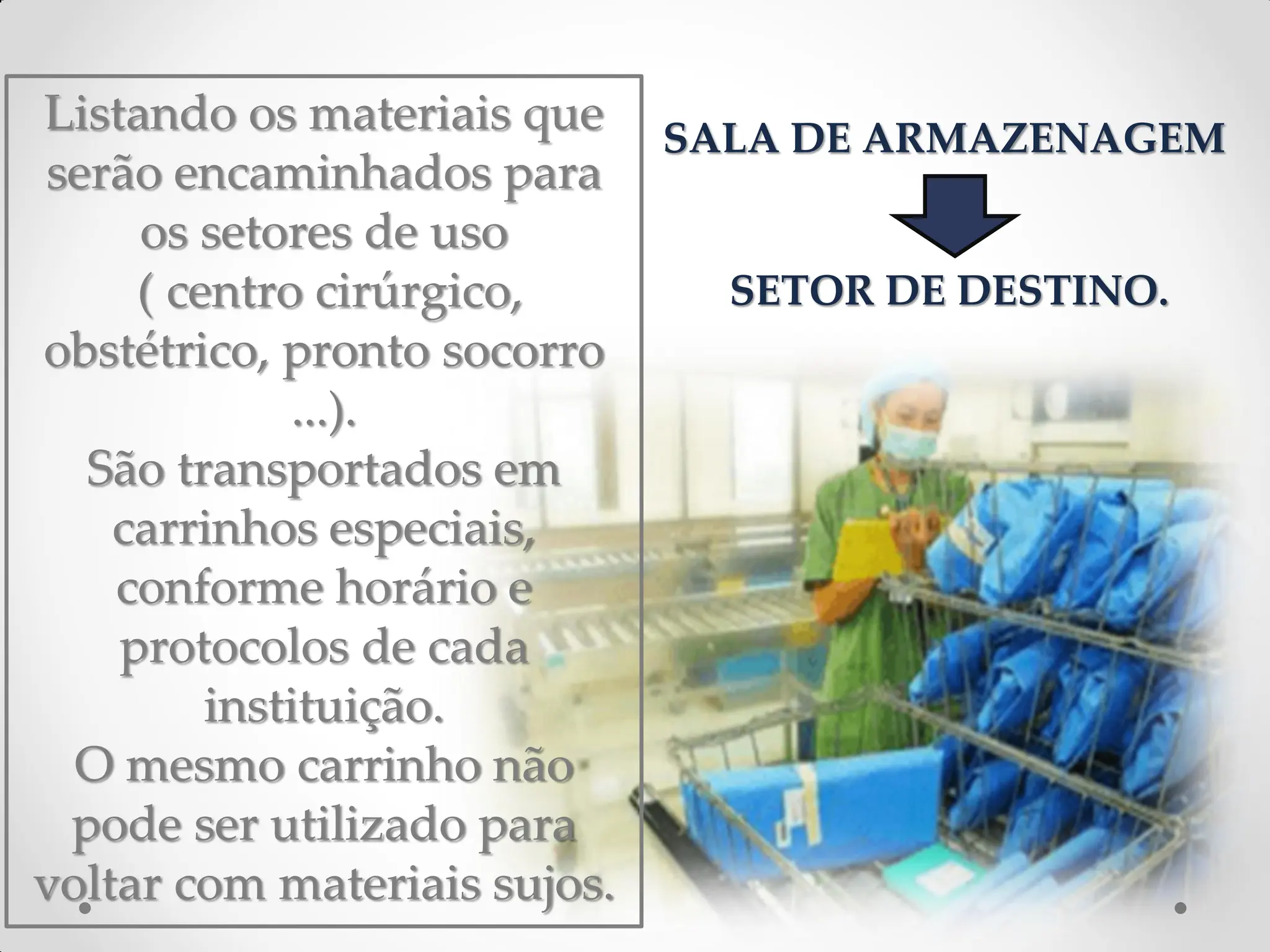 Listando os materiais que
serão encaminhados para
os setores de uso
( centro cirúrgico,
obstétrico, pronto socorro
...).
São transportados em
carrinhos especiais,
conforme horário e
protocolos de cada
instituição.
O mesmo carrinho não
pode ser utilizado para
voltar com materiais sujos.
SALA DE ARMAZENAGEM
SETOR DE DESTINO.
 