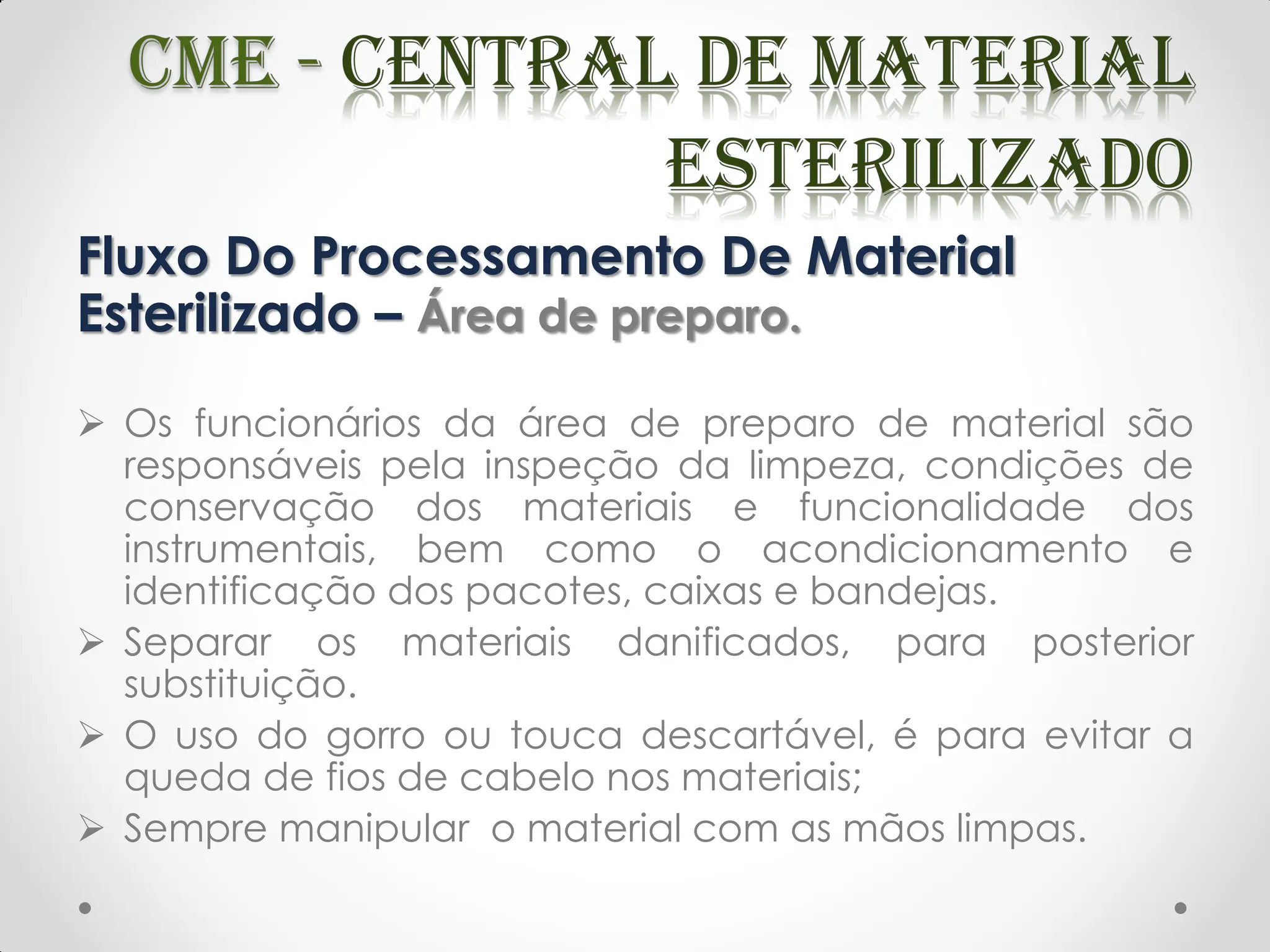Fluxo Do Processamento De Material
Esterilizado – Área de preparo.
 Os funcionários da área de preparo de material são
responsáveis pela inspeção da limpeza, condições de
conservação dos materiais e funcionalidade dos
instrumentais, bem como o acondicionamento e
identificação dos pacotes, caixas e bandejas.
 Separar os materiais danificados, para posterior
substituição.
 O uso do gorro ou touca descartável, é para evitar a
queda de fios de cabelo nos materiais;
 Sempre manipular o material com as mãos limpas.
 