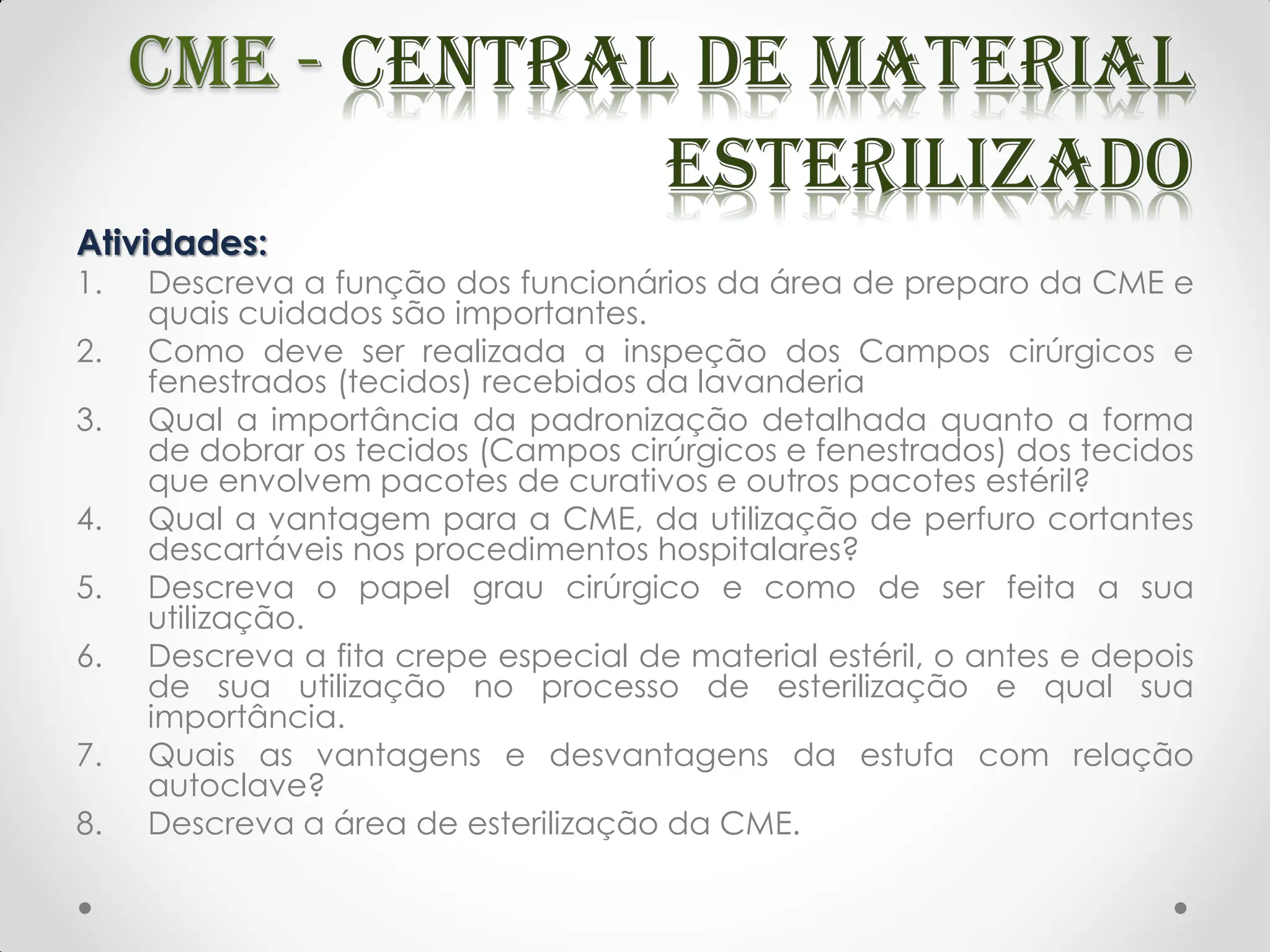 Atividades:
1. Descreva a função dos funcionários da área de preparo da CME e
quais cuidados são importantes.
2. Como deve ser realizada a inspeção dos Campos cirúrgicos e
fenestrados (tecidos) recebidos da lavanderia
3. Qual a importância da padronização detalhada quanto a forma
de dobrar os tecidos (Campos cirúrgicos e fenestrados) dos tecidos
que envolvem pacotes de curativos e outros pacotes estéril?
4. Qual a vantagem para a CME, da utilização de perfuro cortantes
descartáveis nos procedimentos hospitalares?
5. Descreva o papel grau cirúrgico e como de ser feita a sua
utilização.
6. Descreva a fita crepe especial de material estéril, o antes e depois
de sua utilização no processo de esterilização e qual sua
importância.
7. Quais as vantagens e desvantagens da estufa com relação
autoclave?
8. Descreva a área de esterilização da CME.
 