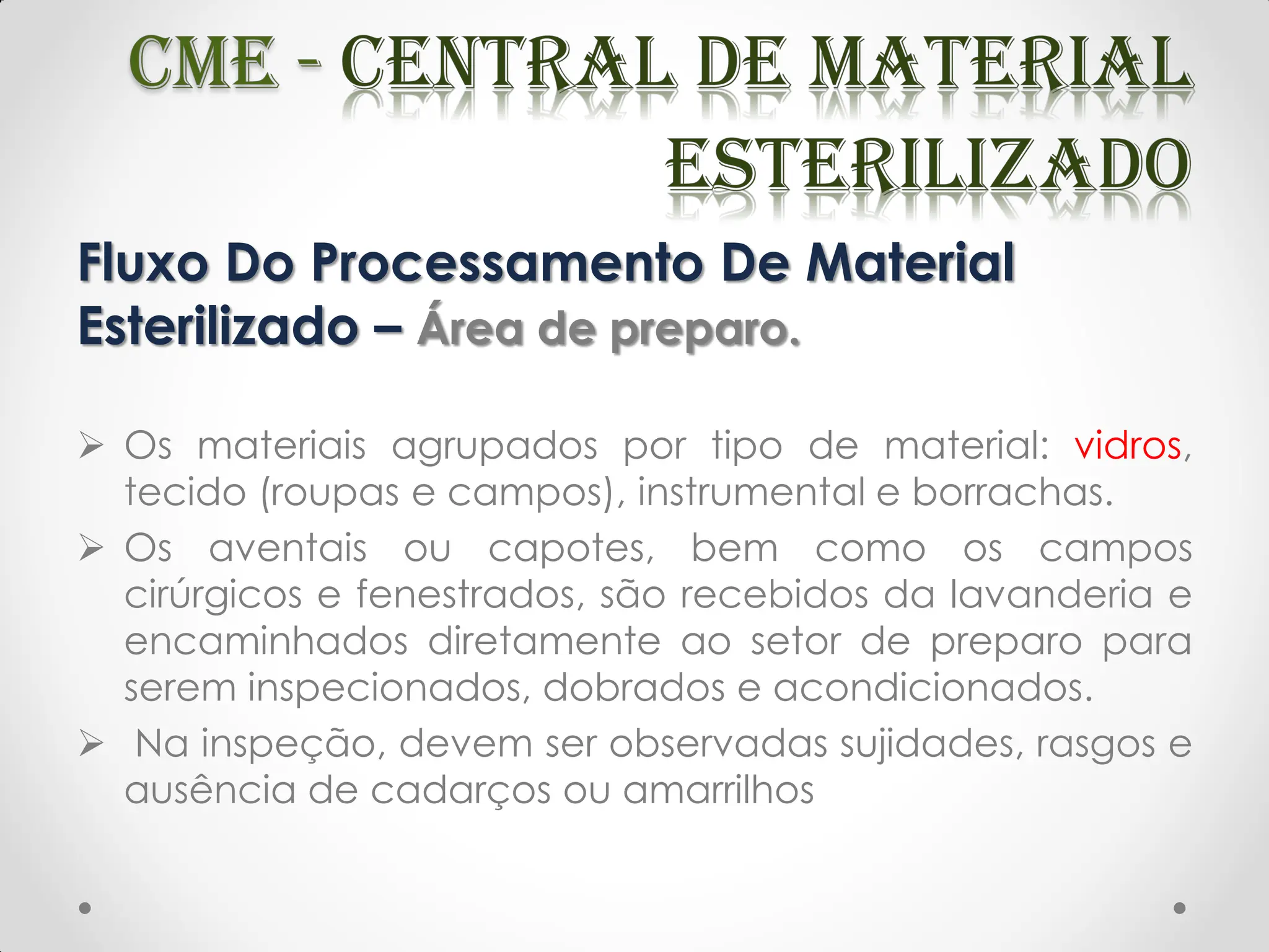 Fluxo Do Processamento De Material
Esterilizado – Área de preparo.
 Os materiais agrupados por tipo de material: vidros,
tecido (roupas e campos), instrumental e borrachas.
 Os aventais ou capotes, bem como os campos
cirúrgicos e fenestrados, são recebidos da lavanderia e
encaminhados diretamente ao setor de preparo para
serem inspecionados, dobrados e acondicionados.
 Na inspeção, devem ser observadas sujidades, rasgos e
ausência de cadarços ou amarrilhos
 