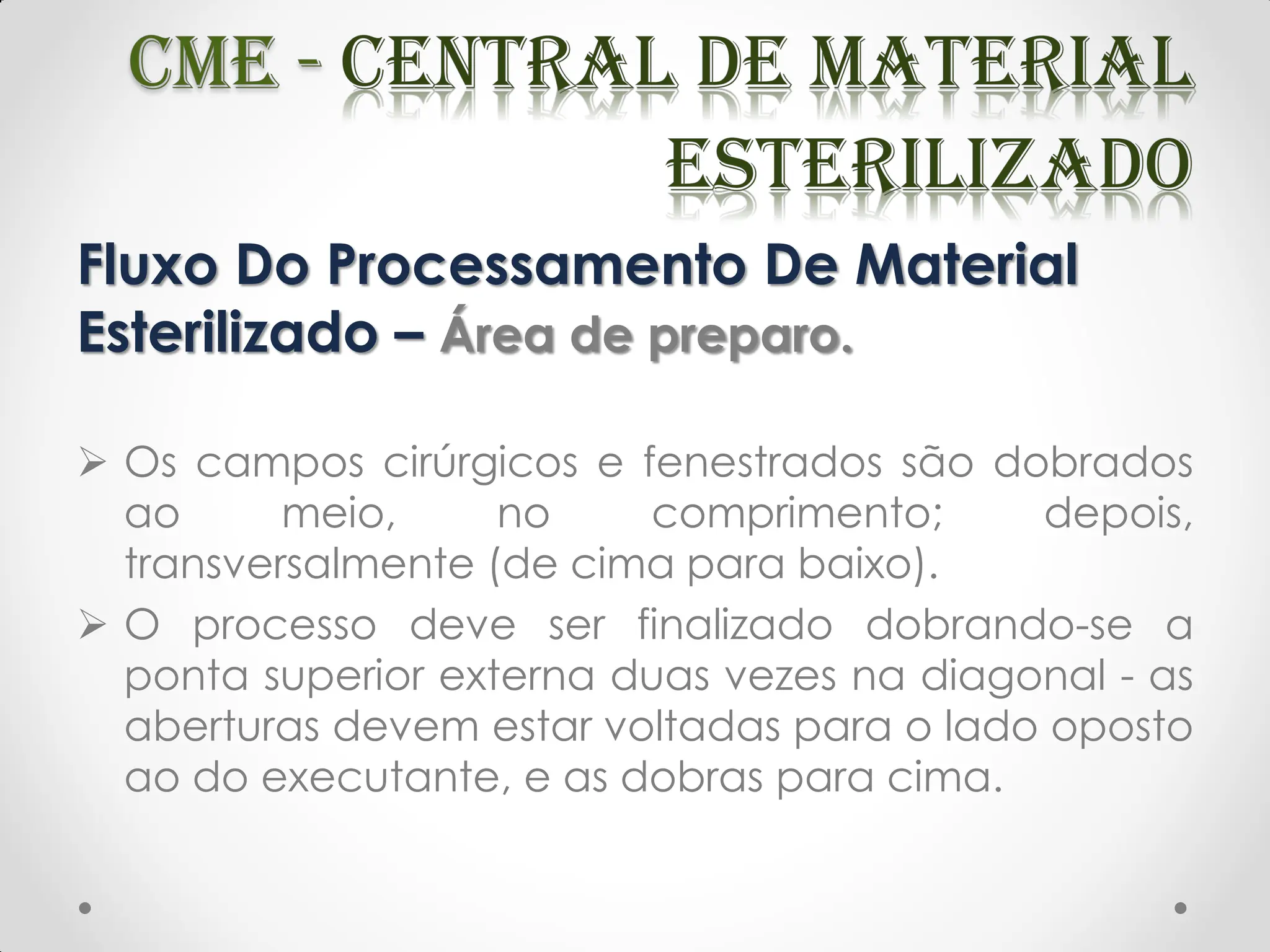 Fluxo Do Processamento De Material
Esterilizado – Área de preparo.
 Os campos cirúrgicos e fenestrados são dobrados
ao meio, no comprimento; depois,
transversalmente (de cima para baixo).
 O processo deve ser finalizado dobrando-se a
ponta superior externa duas vezes na diagonal - as
aberturas devem estar voltadas para o lado oposto
ao do executante, e as dobras para cima.
 