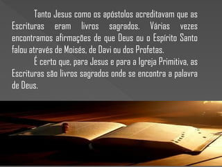 Tanto Jesus como os apóstolos acreditavam que as
Escrituras eram livros sagrados. Várias vezes
encontramos afirmações de que Deus ou o Espírito Santo
falou através de Moisés, de Davi ou dos Profetas.
É certo que, para Jesus e para a Igreja Primitiva, as
Escrituras são livros sagrados onde se encontra a palavra
de Deus.
 
