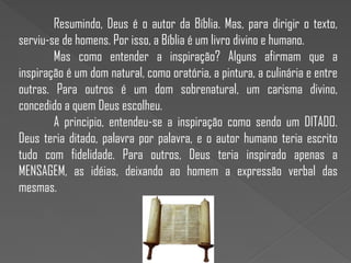 Resumindo, Deus é o autor da Bíblia. Mas, para dirigir o texto,
serviu-se de homens. Por isso, a Bíblia é um livro divino e humano.
Mas como entender a inspiração? Alguns afirmam que a
inspiração é um dom natural, como oratória, a pintura, a culinária e entre
outras. Para outros é um dom sobrenatural, um carisma divino,
concedido a quem Deus escolheu.
A principio, entendeu-se a inspiração como sendo um DITADO.
Deus teria ditado, palavra por palavra, e o autor humano teria escrito
tudo com fidelidade. Para outros, Deus teria inspirado apenas a
MENSAGEM, as idéias, deixando ao homem a expressão verbal das
mesmas.
 