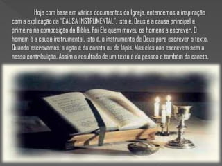 Hoje com base em vários documentos da Igreja, entendemos a inspiração
com a explicação da “CAUSA INSTRUMENTAL”, isto é, Deus é a causa principal e
primeira na composição da Bíblia. Foi Ele quem moveu os homens a escrever. O
homem é a causa instrumental, isto é, o instrumento de Deus para escrever o texto.
Quando escrevemos, a ação é da caneta ou do lápis. Mas eles não escrevem sem a
nossa contribuição. Assim o resultado de um texto é da pessoa e também da caneta.
 