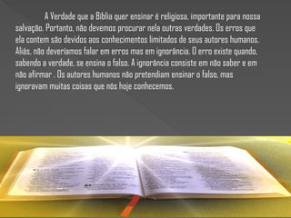 A Verdade que a Bíblia quer ensinar é religiosa, importante para nossa
salvação. Portanto, não devemos procurar nela outras verdades. Os erros que
ela contem são devidos aos conhecimentos limitados de seus autores humanos.
Aliás, não deveríamos falar em erros mas em ignorância. O erro existe quando,
sabendo a verdade, se ensina o falso. A ignorância consiste em não saber e em
não afirmar . Os autores humanos não pretendiam ensinar o falso, mas
ignoravam muitas coisas que nós hoje conhecemos.
 