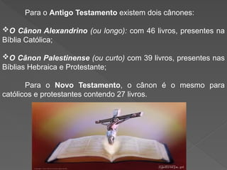 Para o Antigo Testamento existem dois cânones:
O Cânon Alexandrino (ou longo): com 46 livros, presentes na
Bíblia Católica;
O Cânon Palestinense (ou curto) com 39 livros, presentes nas
Bíblias Hebraica e Protestante;
Para o Novo Testamento, o cânon é o mesmo para
católicos e protestantes contendo 27 livros.
 