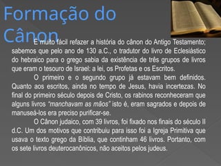 Formação do
Cânon
É muito fácil refazer a história do cânon do Antigo Testamento;
sabemos que pelo ano de 130 a.C., o tradutor do livro de Eclesiástico
do hebraico para o grego sabia da existência de três grupos de livros
que eram o tesouro de Israel: a lei, os Profetas e os Escritos.
O primeiro e o segundo grupo já estavam bem definidos.
Quanto aos escritos, ainda no tempo de Jesus, havia incertezas. No
final do primeiro século depois de Cristo, os rabinos reconheceram que
alguns livros “manchavam as mãos” isto é, eram sagrados e depois de
manuseá-los era preciso purificar-se.
O Cânon judaico, com 39 livros, foi fixado nos finais do século II
d.C. Um dos motivos que contribuiu para isso foi a Igreja Primitiva que
usava o texto grego da Bíblia, que continham 46 livros. Portanto, com
os sete livros deuterocanônicos, não aceitos pelos judeus.
 
