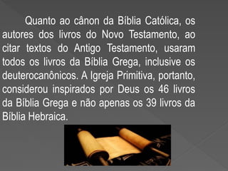 Quanto ao cânon da Bíblia Católica, os
autores dos livros do Novo Testamento, ao
citar textos do Antigo Testamento, usaram
todos os livros da Bíblia Grega, inclusive os
deuterocanônicos. A Igreja Primitiva, portanto,
considerou inspirados por Deus os 46 livros
da Bíblia Grega e não apenas os 39 livros da
Bíblia Hebraica.
 