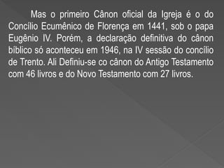 Mas o primeiro Cânon oficial da Igreja é o do
Concílio Ecumênico de Florença em 1441, sob o papa
Eugênio IV. Porém, a declaração definitiva do cânon
bíblico só aconteceu em 1946, na IV sessão do concílio
de Trento. Ali Definiu-se co cânon do Antigo Testamento
com 46 livros e do Novo Testamento com 27 livros.
 
