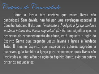 Critérios de Canonidade
Como a Igreja tem certeza que esses livros são
canônicos? Sem dúvida, não foi por uma revelação especial. O
Concílio Vaticano II diz que: “mediante a Tradição a Igreja conhece
o cânon inteiro dos livros sagrados” (DV 8). Isso significa que, no
processo de reconhecimento do cânon, está implícita a ação do
Espírito Santo que, segundo Jesus, levará a Igreja à Verdade
Total. O mesmo Espírito, que inspirou os autores sagrados a
escrever, guia também a Igreja para reconhecer quais livros são
inspirados ou não. Além da ação do Espírito Santo, existem outros
critérios secundários.
 