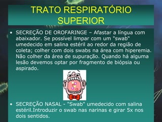 TRATO RESPIRATÓRIO SUPERIORSECREÇÃO DE OROFARINGE – Afastar a língua com abaixador. Se possível limpar com um "swab“ umedecido em salina estéril ao redor da região de coleta; colher com dois swabs na área com hiperemia. Não colher da área de supuração. Quando há alguma lesão devemos optar por fragmento de biópsia ou aspirado.SECREÇÃO NASAL - "Swab" umedecido com salina estéril.Introduzir o swab nas narinas e girar 5x nos dois sentidos.