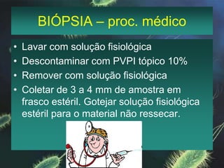 BIÓPSIA – proc. médicoLavar com solução fisiológicaDescontaminar com PVPI tópico 10%Remover com solução fisiológicaColetar de 3 a 4 mm de amostra em frasco estéril. Gotejar solução fisiológica estéril para o material não ressecar.