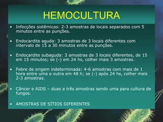 TÉCNICAS DE COLETAHEMOCULTURANão coletar no pico febrilAplicar álcool 70% na tampa do recipiente e deixar o algodão por 1 minuto.Desinfetar o local da punção com álcool 70% concentricamente Aplicar iodo 1 a 2% ou PVPI da mesma forma e retirar o excesso com álcool 70%.Esperar secar; Não palpar após a anti-sepsia; Transporte: < 2 h, Tº ambienteArmazenamento: < 48h, Tº ambiente