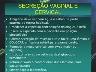 SECREÇÃO URETRALO MATERIAL DEVE SER COLHIDO 2 A 3 H APÓS MICÇÃO - ESTIMULAR A ELIMINAÇÃO DE SECREÇÃO.MULHERES – Massagem da uretra contra a superfície púbica através da vaginaHOMEM – Fazer a assepsia da glande com gazes embebidas em salina. Enxugar. Solicitar ao paciente que faça a compressão do pênis e coletar com swab em salina e meio de transporte a secreção. Se não houver exteriorização introduzir swab apropriado no canal uretral (2 a 3 cm), girar nos dois sentidos e confeccionar lâminas e enviar swab ao laboratório.