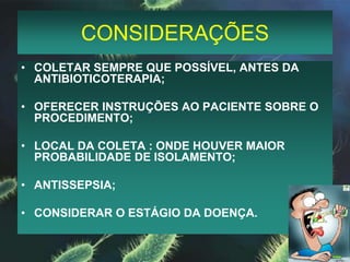 CONSIDERAÇÕESCOLETAR SEMPRE QUE POSSÍVEL, ANTES DA   ANTIBIOTICOTERAPIA;OFERECER INSTRUÇÕES AO PACIENTE SOBRE O      PROCEDIMENTO;LOCAL DA COLETA : ONDE HOUVER MAIOR PROBABILIDADE DE ISOLAMENTO;ANTISSEPSIA;CONSIDERAR O ESTÁGIO DA DOENÇA.