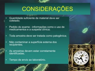CONSIDERAÇÕESQuantidade suficiente de material deve ser coletado;Pedido do exame - informações como o uso de medicamentos e a suspeita clínica;Toda amostra deve ser tratada como patogênica;Não contaminar a superfície externa dos recipientes;As amostras devem estar corretamente identificadas;Tempo de envio ao laboratório.