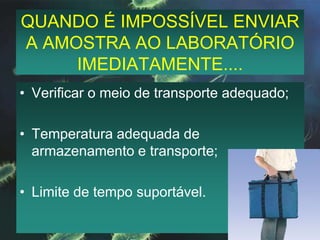 QUANDO É IMPOSSÍVEL ENVIAR A AMOSTRA AO LABORATÓRIO IMEDIATAMENTE....Verificar o meio de transporte adequado;Temperatura adequada de armazenamento e transporte;Limite de tempo suportável.