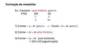 Formação da mesóclise
Ex.: Contarei uma história para ti.
VTDI OD OI
a te
1) Contar – a – ei para ti. → Contá – la – ei para ti.
2) Contar – te – ei uma história.
3) Contar – ta – ei. (uso lusitano)
OD e OI (aglutinação)
 