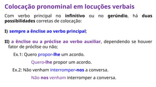 Colocação pronominal em locuções verbais
Com verbo principal no infinitivo ou no gerúndio, há duas
possibilidades corretas de colocação:
I) sempre a ênclise ao verbo principal;
II) a ênclise ou a próclise ao verbo auxiliar, dependendo se houver
fator de próclise ou não;
Ex.1: Quero propor-lhe um acordo.
Quero-lhe propor um acordo.
Ex.2: Não venham interromper-nos a conversa.
Não nos venham interromper a conversa.
 