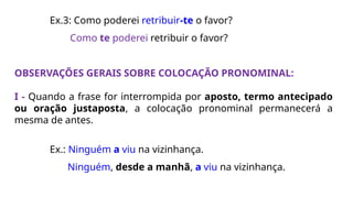 Ex.3: Como poderei retribuir-te o favor?
Como te poderei retribuir o favor?
OBSERVAÇÕES GERAIS SOBRE COLOCAÇÃO PRONOMINAL:
I - Quando a frase for interrompida por aposto, termo antecipado
ou oração justaposta, a colocação pronominal permanecerá a
mesma de antes.
Ex.: Ninguém a viu na vizinhança.
Ninguém, desde a manhã, a viu na vizinhança.
 