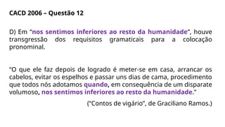 CACD 2006 – Questão 12
D) Em “nos sentimos inferiores ao resto da humanidade”, houve
transgressão dos requisitos gramaticais para a colocação
pronominal.
“O que ele faz depois de logrado é meter-se em casa, arrancar os
cabelos, evitar os espelhos e passar uns dias de cama, procedimento
que todos nós adotamos quando, em consequência de um disparate
volumoso, nos sentimos inferiores ao resto da humanidade.”
(“Contos de vigário”, de Graciliano Ramos.)
 