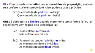 III – Com os verbos no infinitivo, antecedidos de preposição, embora
seja preferencial o emprego da ênclise, pode-se usar a próclise.
Ex.: Que vontade de pedir-te um beijo!
Que vontade de te pedir um beijo!
OBS.: É obrigatória a ênclise quando o pronome tem a forma “o” ou “a”
e o infinitivo vem regido pela preposição “a”.
Ex.1: Não voltarei a criticá-lo.
Não voltarei a o criticar.
Ex.2: As meninas tendem a imitar as mães.
As meninas tendem a imitá-las.
As meninas gostam de as imitar.
 