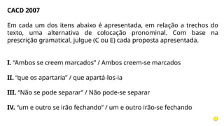 CACD 2007
Em cada um dos itens abaixo é apresentada, em relação a trechos do
texto, uma alternativa de colocação pronominal. Com base na
prescrição gramatical, julgue (C ou E) cada proposta apresentada.
I. “Ambos se creem marcados” / Ambos creem-se marcados
II. “que os apartaria” / que apartá-los-ia
III. “Não se pode separar” / Não pode-se separar
IV. “um e outro se irão fechando” / um e outro irão-se fechando
 