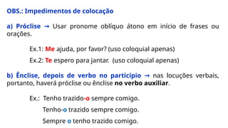 OBS.: Impedimentos de colocação
a) Próclise → Usar pronome oblíquo átono em início de frases ou
orações.
Ex.1: Me ajuda, por favor? (uso coloquial apenas)
Ex.2: Te espero para jantar. (uso coloquial apenas)
b) Ênclise, depois de verbo no particípio → nas locuções verbais,
portanto, haverá próclise ou ênclise no verbo auxiliar.
Ex.: Tenho trazido-o sempre comigo.
Tenho-o trazido sempre comigo.
Sempre o tenho trazido comigo.
 