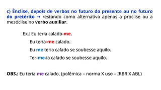 c) Ênclise, depois de verbos no futuro do presente ou no futuro
do pretérito → restando como alternativa apenas a próclise ou a
mesóclise no verbo auxiliar.
Ex.: Eu teria calado-me.
Eu teria-me calado.
Eu me teria calado se soubesse aquilo.
Ter-me-ia calado se soubesse aquilo.
OBS.: Eu teria me calado. (polêmica – norma X uso – IRBR X ABL)
 