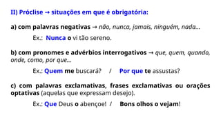 II) Próclise situações em que é obrigatória:
→
a) com palavras negativas → não, nunca, jamais, ninguém, nada...
Ex.: Nunca o vi tão sereno.
b) com pronomes e advérbios interrogativos → que, quem, quando,
onde, como, por que...
Ex.: Quem me buscará? / Por que te assustas?
c) com palavras exclamativas, frases exclamativas ou orações
optativas (aquelas que expressam desejo).
Ex.: Que Deus o abençoe! / Bons olhos o vejam!
 