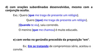 d) com orações subordinadas desenvolvidas, mesmo com a
conjunção oculta.
Exs.: Quero [que me traga de presente um relógio].
Quero [(que) me traga de presente um relógio].
[Quando te viu], saiu correndo.
O menino [que me chamou] é muito educado.
e) com verbo no gerúndio precedido da preposição “em”.
Ex.: Em se tratando de compromisso sério, aceitou o
convite.
 
