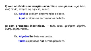 f) com advérbios ou locuções adverbiais, sem pausa. → já, bem,
mal, ainda, sempre, só, aqui, lá, talvez...
Ex.: Aqui se aceitam encomendas de bolo.
Aqui, aceitam-se encomendas de bolo.
g) com pronomes indefinidos. → todo, tudo, qualquer, alguém,
outro, muito, vários...
Ex.: Alguém lhe bate nas costas.
Todas as pessoas nos deram parabéns.
 