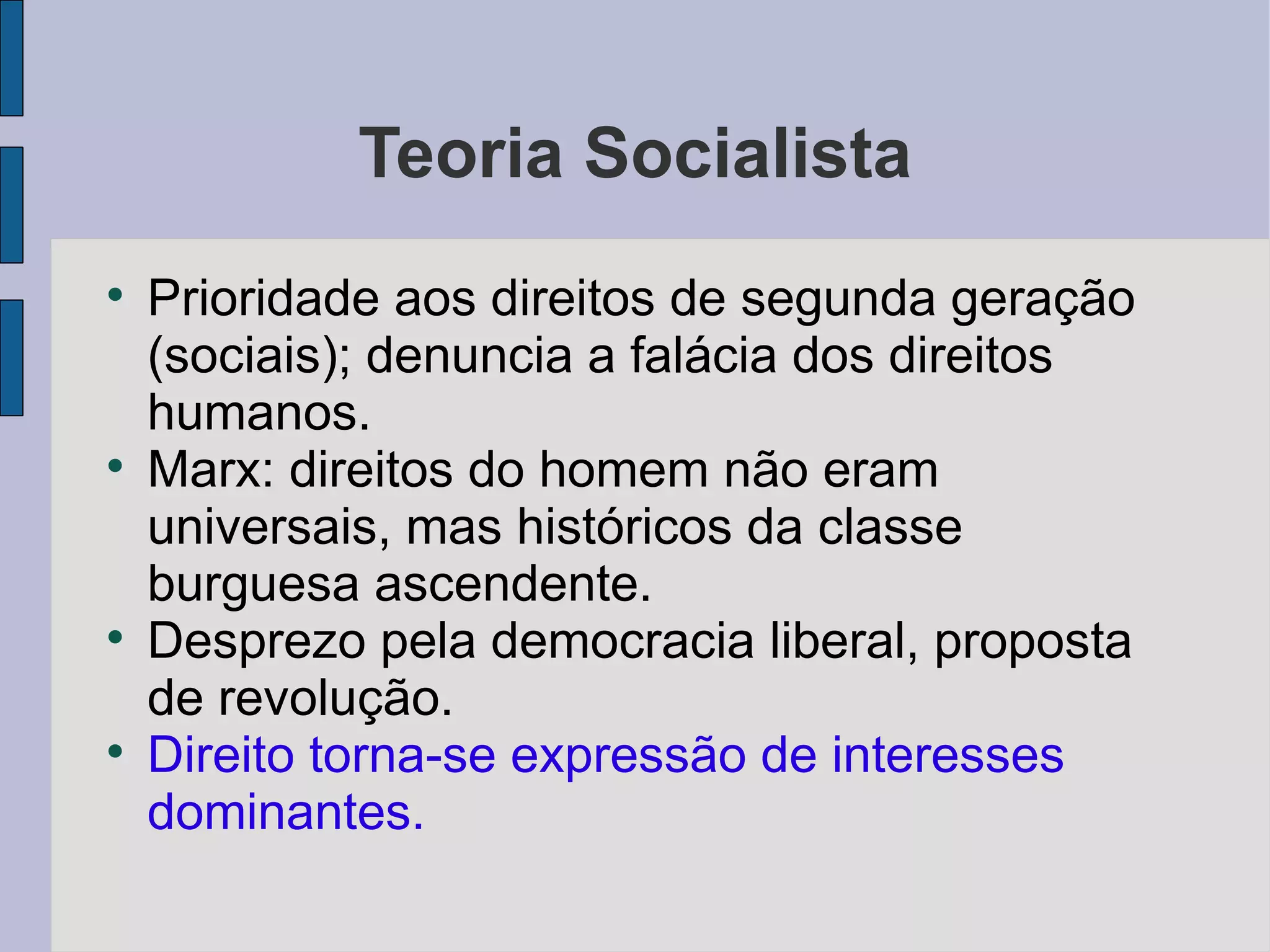 Teoria Socialista

    Prioridade aos direitos de segunda geração
    (sociais); denuncia a falácia dos direitos
    humanos.

    Marx: direitos do homem não eram
    universais, mas históricos da classe
    burguesa ascendente.

    Desprezo pela democracia liberal, proposta
    de revolução.

    Direito torna-se expressão de interesses
    dominantes.
 