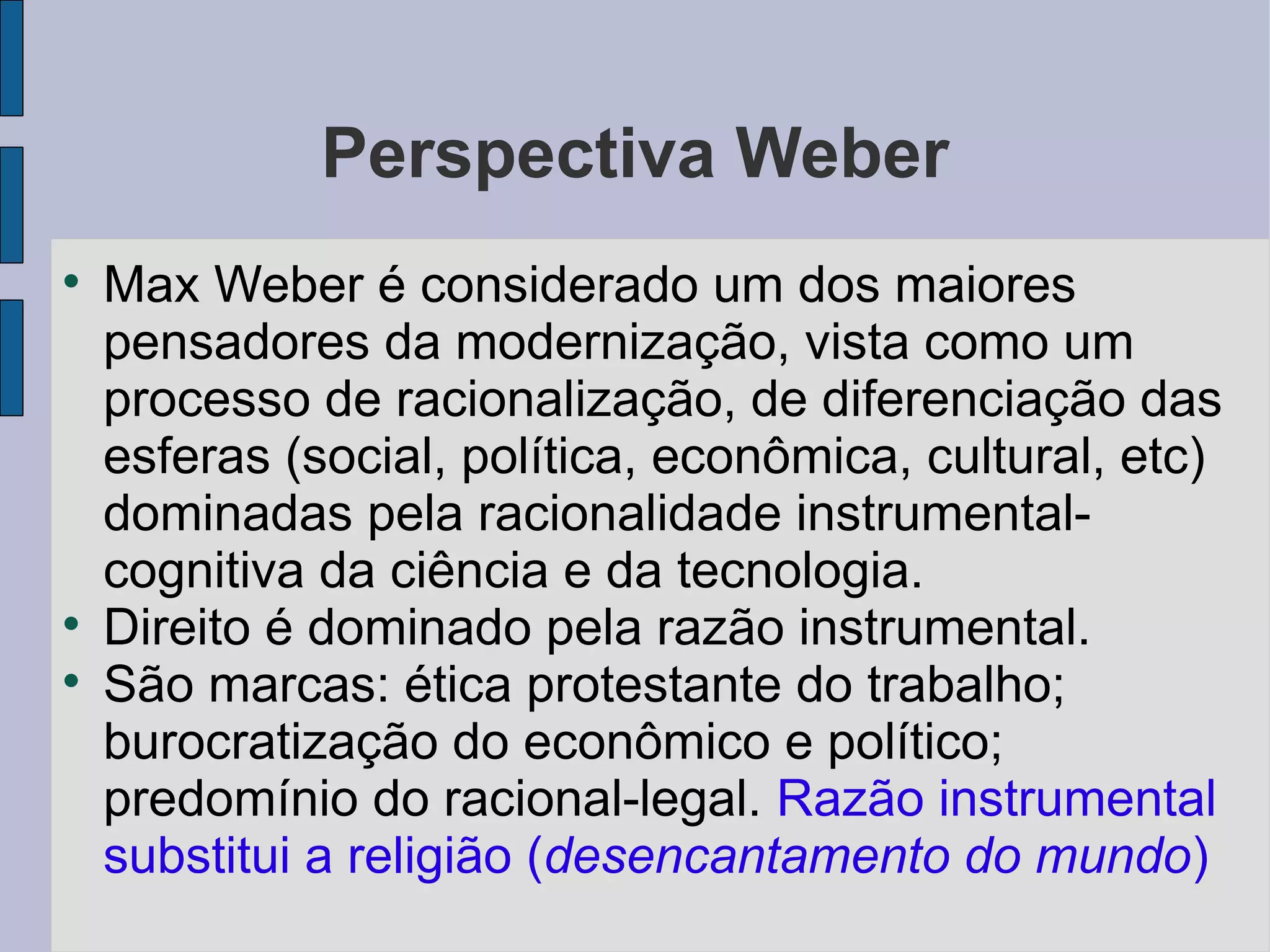 Perspectiva Weber

    Max Weber é considerado um dos maiores
    pensadores da modernização, vista como um
    processo de racionalização, de diferenciação das
    esferas (social, política, econômica, cultural, etc)
    dominadas pela racionalidade instrumental-
    cognitiva da ciência e da tecnologia.

    Direito é dominado pela razão instrumental.

    São marcas: ética protestante do trabalho;
    burocratização do econômico e político;
    predomínio do racional-legal. Razão instrumental
    substitui a religião (desencantamento do mundo)
 