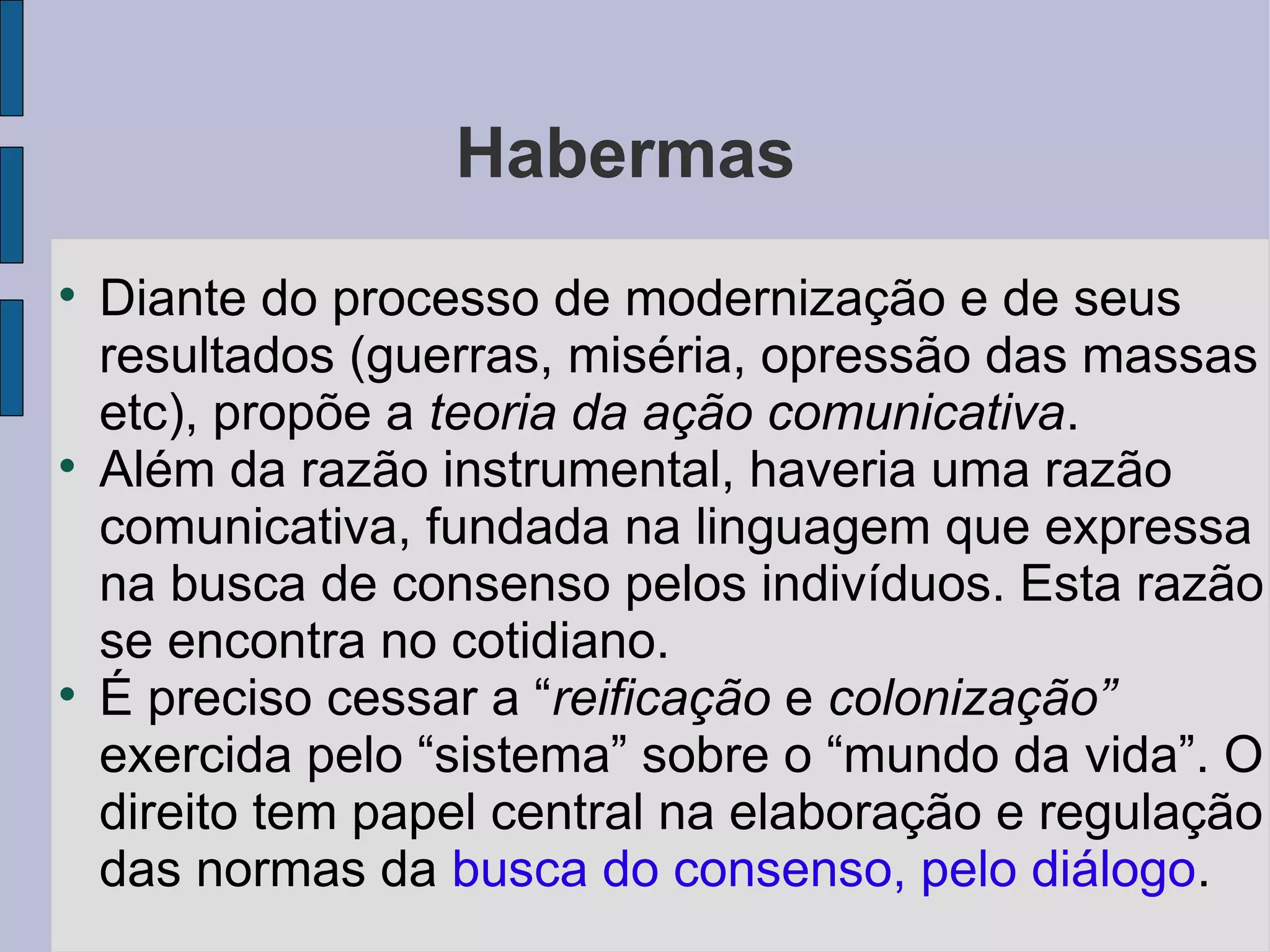 Habermas

    Diante do processo de modernização e de seus
    resultados (guerras, miséria, opressão das massas
    etc), propõe a teoria da ação comunicativa.

    Além da razão instrumental, haveria uma razão
    comunicativa, fundada na linguagem que expressa
    na busca de consenso pelos indivíduos. Esta razão
    se encontra no cotidiano.

    É preciso cessar a “reificação e colonização”
    exercida pelo “sistema” sobre o “mundo da vida”. O
    direito tem papel central na elaboração e regulação
    das normas da busca do consenso, pelo diálogo.
 