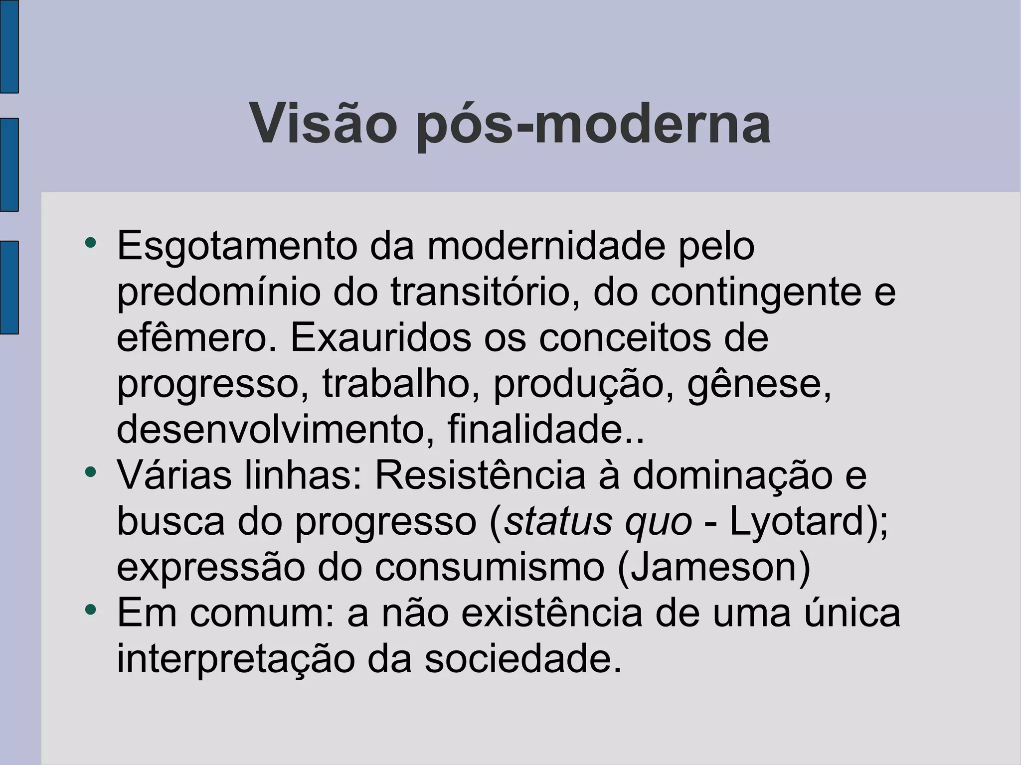 Visão pós-moderna

    Esgotamento da modernidade pelo
    predomínio do transitório, do contingente e
    efêmero. Exauridos os conceitos de
    progresso, trabalho, produção, gênese,
    desenvolvimento, finalidade..

    Várias linhas: Resistência à dominação e
    busca do progresso (status quo - Lyotard);
    expressão do consumismo (Jameson)

    Em comum: a não existência de uma única
    interpretação da sociedade.
 