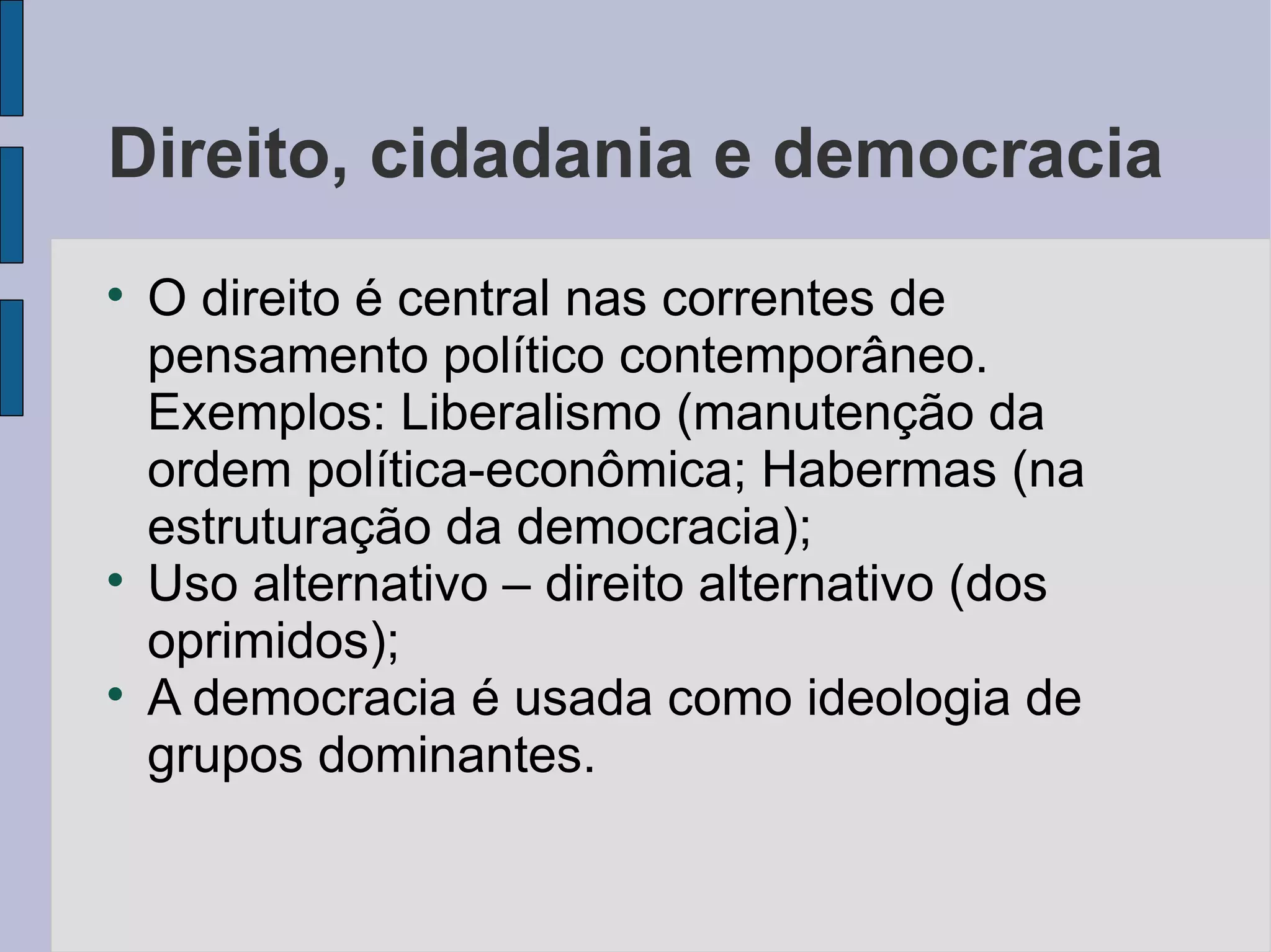 Direito, cidadania e democracia

    O direito é central nas correntes de
    pensamento político contemporâneo.
    Exemplos: Liberalismo (manutenção da
    ordem política-econômica; Habermas (na
    estruturação da democracia);

    Uso alternativo – direito alternativo (dos
    oprimidos);

    A democracia é usada como ideologia de
    grupos dominantes.
 