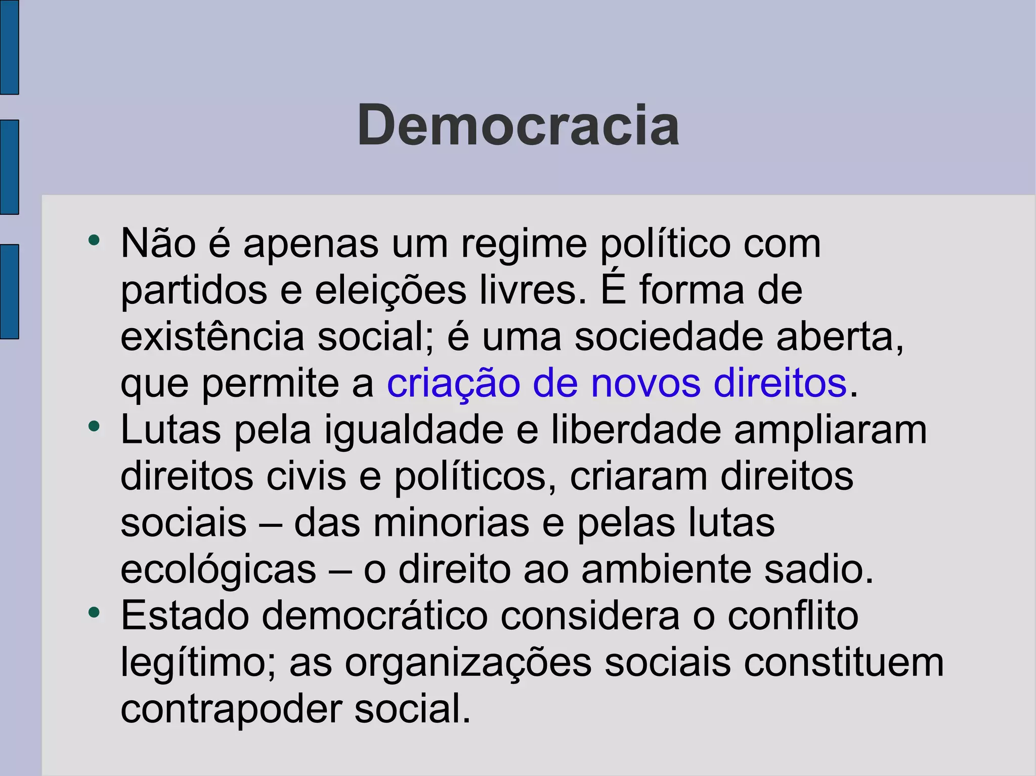 Democracia

    Não é apenas um regime político com
    partidos e eleições livres. É forma de
    existência social; é uma sociedade aberta,
    que permite a criação de novos direitos.

    Lutas pela igualdade e liberdade ampliaram
    direitos civis e políticos, criaram direitos
    sociais – das minorias e pelas lutas
    ecológicas – o direito ao ambiente sadio.

    Estado democrático considera o conflito
    legítimo; as organizações sociais constituem
    contrapoder social.
 